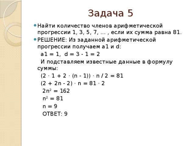 Задача 5 Найти количество членов арифметической прогрессии 1, 3, 5, 7, ... , если их сумма равна 81. РЕШЕНИЕ: Из заданной арифметической прогрессии получаем a1 и d:  a1 = 1, d = 3 - 1 = 2  И подставляем известные данные в формулу суммы:  (2 ⋅ 1 + 2 ⋅ (n - 1)) ⋅ n / 2 = 81  (2 + 2n - 2) ⋅ n = 81 ⋅ 2  2n² = 162  n² = 81  n = 9  ОТВЕТ: 9    