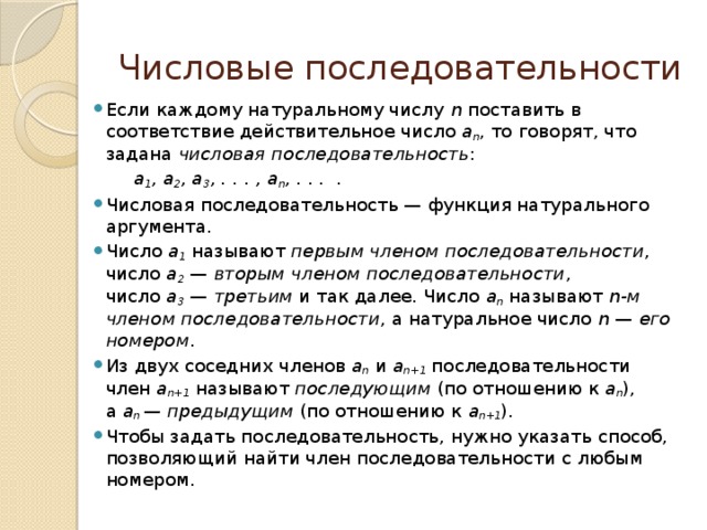 Числовые последовательности Если каждому натуральному числу  n  поставить в соответствие действительное число  a n , то говорят, что задана  числовая последовательность :  a 1 , a 2 , a 3 , . . . , a n , . . .  . Числовая последовательность — функция натурального аргумента. Число  a 1  называют  первым членом последовательности , число  a 2  —  вторым членом последовательности , число  a 3  —  третьим  и так далее. Число  a n  называют  n-м членом последовательности , а натуральное число  n  —  его номером . Из двух соседних членов  a n  и  a n+1  последовательности член  a n+1  называют  последующим  (по отношению к  a n ), а  a n  — предыдущим  (по отношению к  a n+1 ). Чтобы задать последовательность, нужно указать способ, позволяющий найти член последовательности с любым номером. 