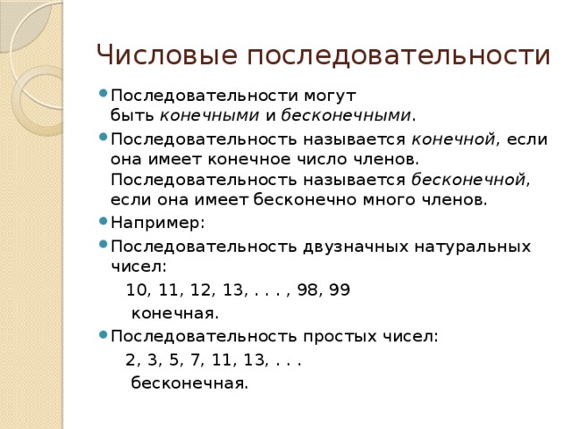 Числовые последовательности Последовательности могут быть  конечными  и  бесконечными . Последовательность называется  конечной , если она имеет конечное число членов. Последовательность называется  бесконечной , если она имеет бесконечно много членов. Например: Последовательность двузначных натуральных чисел:  10, 11, 12, 13, . . . , 98, 99  конечная. Последовательность простых чисел:  2, 3, 5, 7, 11, 13, . . .  бесконечная.  