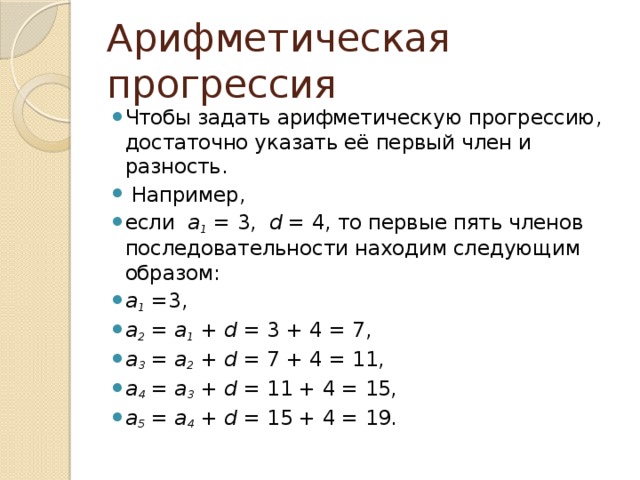 Арифметическая прогрессия Чтобы задать арифметическую прогрессию, достаточно указать её первый член и разность.   Например, если   a 1  = 3,   d  = 4, то первые пять членов последовательности находим следующим образом: a 1  =3, a 2  =  a 1  +  d  = 3 + 4 = 7, a 3  =  a 2  +  d  = 7 + 4 = 11, a 4  =  a 3  +  d  = 11 + 4 = 15, a 5  =  a 4  +  d  = 15 + 4 = 19.  