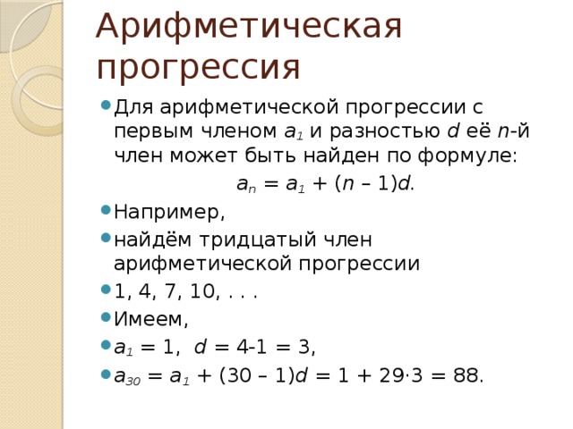 Арифметическая прогрессия Для арифметической прогрессии с первым членом  a 1  и разностью  d  её  n -й член может быть найден по формуле: a n  =  a 1  + ( n  – 1) d. Например, найдём тридцатый член арифметической прогрессии 1, 4, 7, 10, . . . Имеем, a 1  = 1,   d  = 4-1 = 3, a 30  =  a 1  + (30 – 1) d = 1 + 29 · 3 = 88. 
