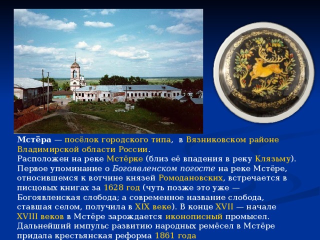Мстёра  —  посёлок городского типа ,  в  Вязниковском районе   Владимирской области   России . Расположен на реке  Мстёрке  (близ её впадения в реку  Клязьму ). Первое упоминание о  Богоявленском погосте  на реке Мстёре, относившемся к вотчине князей  Ромодановских , встречается в писцовых книгах за  1628 год  (чуть позже это уже — Богоявленская слобода; а современное название слобода, ставшая селом, получила в  XIX веке ). В конце  XVII  — начале  XVIII веков  в Мстёре зарождается  иконописный  промысел. Дальнейший импульс развитию народных ремёсел в Мстёре придала крестьянская реформа  1861 года 
