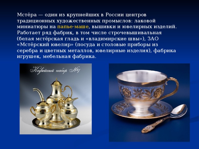 Мстёра — один из крупнейших в России центров традиционных художественных промыслов: лаковой миниатюры на  папье-маше , вышивки и ювелирных изделий. Работает ряд фабрик, в том числе строчевышивальная (белая мстёрская гладь и «владимирские швы»), ЗАО «Мстёрский ювелир» (посуда и столовые приборы из серебра и цветных металлов, ювелирные изделия), фабрика игрушек, мебельная фабрика. 