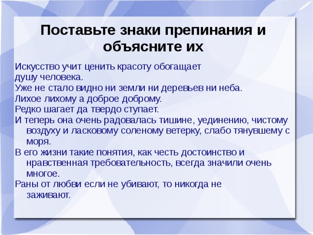 Поставьте знаки препинания и объясните их Искусство учит ценить красоту обогащает душу человека. Уже не стало видно ни земли ни деревьев ни неба. Лихое лихому а доброе доброму. Редко шагает да твердо ступает. И теперь она очень радовалась тишине, уединению, чистому воздуху и ласковому соленому ветерку, слабо тянувшему с моря. В его жизни такие понятия, как честь достоинство и нравственная требовательность, всегда значили очень многое. Раны от любви если не убивают, то никогда не  заживают.