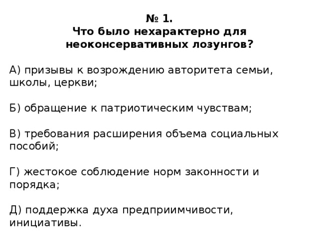 № 1. Что было нехарактерно для неоконсервативных лозунгов?  А) призывы к возрождению авторитета семьи, школы, церкви; Б) обращение к патриотическим чувствам; В) требования расширения объема социальных пособий; Г) жестокое соблюдение норм законности и порядка; Д) поддержка духа предприимчивости, инициативы. 