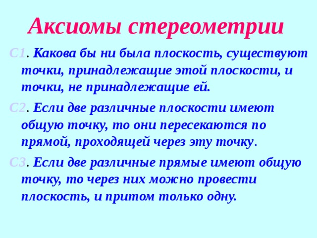 Аксиомы стереометрии С1 . Какова бы ни была плоскость, существуют точки, принадлежащие этой плоскости, и точки, не принадлежащие ей. С2 . Если две различные плоскости имеют общую точку, то они пересекаются по прямой, проходящей через эту точку . С3 . Если две различные прямые имеют общую точку, то через них можно провести плоскость, и притом только одну.   