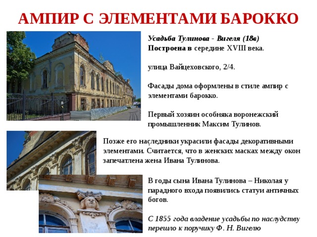 АМПИР С ЭЛЕМЕНТАМИ БАРОККО Усадьба Тулинова - Вигеля (18в) Построена в середине XVIII века.  улица Вайцеховского, 2/4. Фасады дома оформлены в стиле ампир с элементами барокко. Первый хозяин особняка воронежский промышленник Максим Тулинов. . В годы сына Ивана Тулинова – Николая у парадного входа появились статуи античных богов. С 1855 года владение усадьбы по наслудству перешло к поручику Ф. Н. Вигелю Позже его наследники украсили фасады декоративными элементами. Считается, что в женских масках между окон запечатлена жена Ивана Тулинова. 
