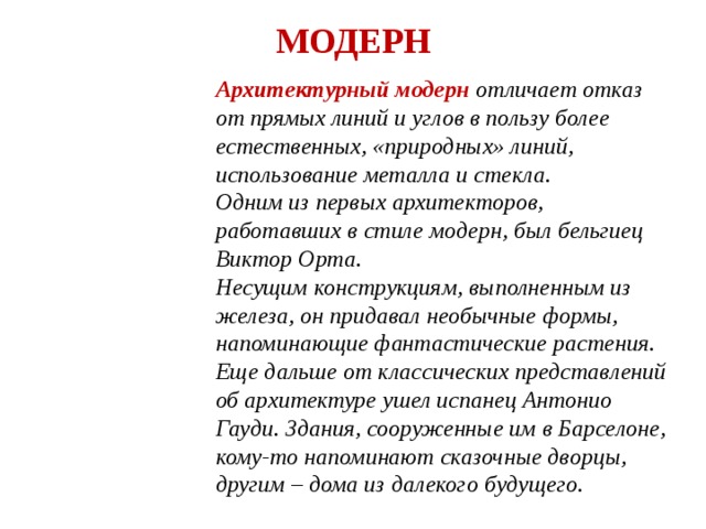 МОДЕРН Архитектурный модерн отличает отказ от прямых линий и углов в пользу более естественных, «природных» линий, использование металла и стекла. Одним из первых архитекторов, работавших в стиле модерн, был бельгиец Виктор Орта. Несущим конструкциям, выполненным из железа, он придавал необычные формы, напоминающие фантастические растения. Еще дальше от классических представлений об архитектуре ушел испанец Антонио Гауди. Здания, сооруженные им в Барселоне, кому-то напоминают сказочные дворцы, другим – дома из далекого будущего. 