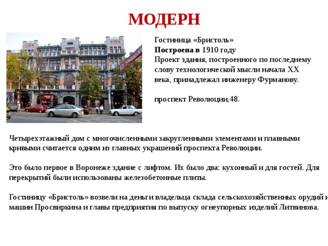 МОДЕРН Гостиница «Бристоль» Построена в 1910 году Проект здания, построенного по последнему слову технологической мысли начала XX века, принадлежал инженеру Фурманову. проспект Революции,48. Четырехэтажный дом с многочисленными закругленными элементами и плавными кривыми считается одним из главных украшений проспекта Революции. Это было первое в Воронеже здание с лифтом. Их было два: кухонный и для гостей. Для перекрытий были использованы железобетонные плиты. Гостиницу «Бристоль» возвели на деньги владельца склада сельскохозяйственных орудий и машин Просвиркина и главы предприятия по выпуску огнеупорных изделий Литвинова. 