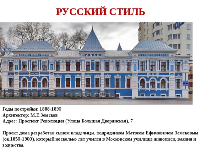 РУССКИЙ СТИЛЬ Годы постройки: 1888-1890  Архитектор: М.Е.Земсков  Адрес: Проспект Революции (Улица Большая Дворянская), 7   Проект дома разработан сыном владелицы, подрядчиком Матвеем Ефимовичем Земсковым (ок.1850-1900), который несколько лет учился в Московском училище живописи, ваяния и зодчества. 
