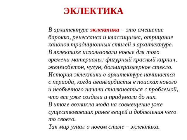 ЭКЛЕКТИКА В архитектуре эклектика – это смешение барокко, ренессанса и классицизма, отрицание канонов традиционных стилей в архитектуре. В эклектике использовали новые для того времени материалы: фигурный красный кирпич, железобетон, чугун, большеразмерное стекло. История эклектики в архитектуре начинается с периода, когда авангардисты в поисках нового и необычного начали сталкиваться с проблемой, что все уже создали и придумали до них. В итоге возникла мода на совмещение уже существовавших ранее вещей и добавления чего-то своего. Так мир узнал о новом стиле – эклектика. 