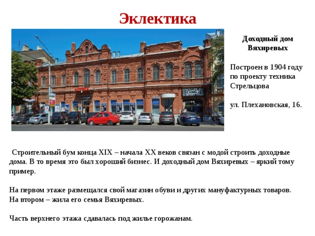 Эклектика Доходный дом Вяхиревых Построен в 1904 году по проекту техника Стрельцова ул. Плехановская, 16.  Строительный бум конца XIX – начала XX веков связан с модой строить доходные дома. В то время это был хороший бизнес. И доходный дом Вяхиревых – яркий тому пример. На первом этаже размещался свой магазин обуви и других мануфактурных товаров. На втором – жила его семья Вяхиревых. Часть верхнего этажа сдавалась под жилье горожанам. 