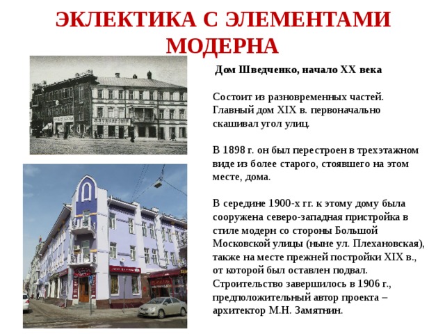 ЭКЛЕКТИКА С ЭЛЕМЕНТАМИ МОДЕРНА  Дом Шведченко, начало ХХ века  Состоит из разновременных частей. Главный дом XIX в. первоначально скашивал угол улиц. В 1898 г. он был перестроен в трехэтажном виде из более старого, стоявшего на этом месте, дома. В середине 1900-х гг. к этому дому была сооружена северо-западная пристройка в стиле модерн со стороны Большой Московской улицы (ныне ул. Плехановская), также на месте прежней постройки XIX в., от которой был оставлен подвал. Строительство завершилось в 1906 г., предположительный автор проекта – архитектор М.Н. Замятнин. 
