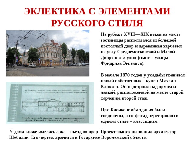 ЭКЛЕКТИКА С ЭЛЕМЕНТАМИ РУССКОГО СТИЛЯ На рубеже XVIII—XIX веков на месте гостиницы располагался небольшой постоялый двор и деревянная харчевня на углу Среднемосковской и Малой Дворянской улиц (ныне – улицы Фридриха Энгельса). В начале 1870 годов у усадьбы появился новый собственник – купец Михаил Клочков. Он надстроил над домом и лавкой, расположенной на месте старой харчевни, второй этаж. При Клочкове оба здания были соединены, а их фасад перестроили в едином стиле – классицизм. У дома также имелась арка – въезд во двор. Проект здания выполнил архитектор Шебалин. Его чертеж хранится в Госархиве Воронежской области. 