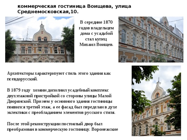 коммерческая гостиница Воищева, улица Среднемосковская,10. В середине 1870 годов владельцем дома с усадьбой стал купец Михаил Воищев. Архитекторы характеризуют стиль этого здания как псевдорусский. В 1879 году хозяин дополнил усадебный комплекс двухэтажной пристройкой со стороны улицы Малой Дворянской. При нем у основного здания гостиницы появился третий этаж, а ее фасад был переделан в духе эклектики с преобладанием элементов русского стиля. После этой реконструкции постоялый двор был преобразован в коммерческую гостиницу. Воронежские 