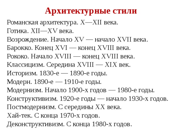 Архитектурные стили Романская архитектура. X—XII века. Готика. XII—XV века. Возрождение. Начало XV — начало XVII века. Барокко. Конец XVI — конец XVIII века. Рококо. Начало XVIII — конец XVIII века. Классицизм. Середина XVIII — XIX век. Историзм. 1830-е — 1890-е годы. Модерн. 1890-е — 1910-е годы. Модернизм. Начало 1900-х годов — 1980-е годы. Конструктивизм. 1920-е годы — начало 1930-х годов. Постмодернизм. С середины XX века. Хай-тек. С конца 1970-х годов. Деконструктивизм. С конца 1980-х годов. 