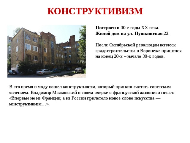 КОНСТРУКТИВИЗМ Построен в 30-е годы XX века. Жилой дом на ул. Пушкинская ,22. После Октябрьской революции всплеск градостроительства в Воронеже пришелся на конец 20-х – начало 30-х годов. В это время в моду вошел конструктивизм, который принято считать советским явлением. Владимир Маяковский в своем очерке о французской живописи писал: «Впервые не из Франции, а из России прилетело новое слово искусства — конструктивизм…». 