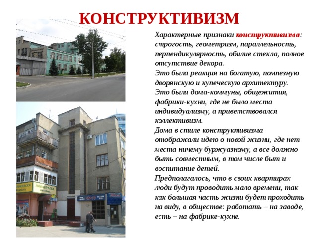 КОНСТРУКТИВИЗМ Характерные признаки конструктивизма : строгость, геометризм, параллельность, перпендикулярность, обилие стекла, полное отсутствие декора. Это была реакция на богатую, помпезную дворянскую и купеческую архитектуру. Это были дома-коммуны, общежития, фабрики-кухни, где не было места индивидуализму, а приветствовался коллективизм. Дома в стиле конструктивизма отображали идею о новой жизни, где нет места ничему буржуазному, а все должно быть совместным, в том числе быт и воспитание детей. Предполагалось, что в своих квартирах люди будут проводить мало времени, так как большая часть жизни будет проходить на виду, в обществе: работать – на заводе, есть – на фабрике-кухне. 