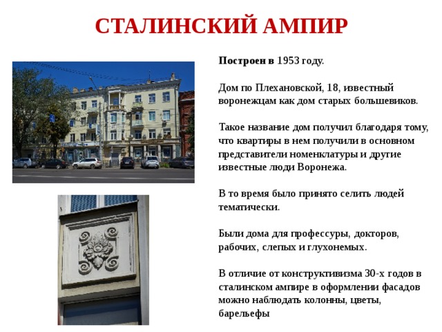 СТАЛИНСКИЙ АМПИР Построен в 1953 году. Дом по Плехановской, 18, известный воронежцам как дом старых большевиков. Такое название дом получил благодаря тому, что квартиры в нем получили в основном представители номенклатуры и другие известные люди Воронежа. В то время было принято селить людей тематически. Были дома для профессуры, докторов, рабочих, слепых и глухонемых. В отличие от конструктивизма 30-х годов в сталинском ампире в оформлении фасадов можно наблюдать колонны, цветы, барельефы 