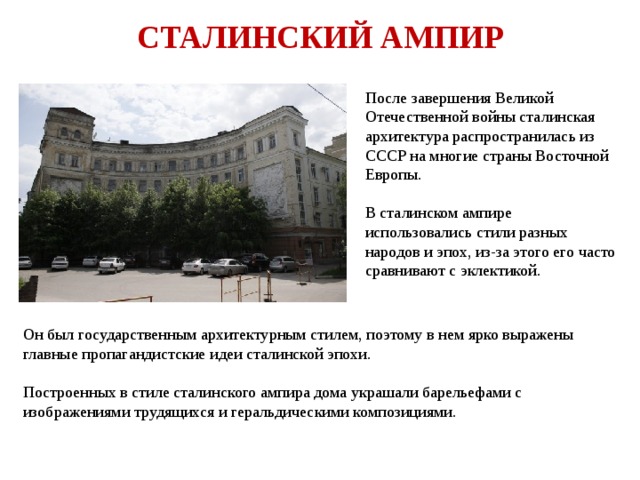 СТАЛИНСКИЙ АМПИР После завершения Великой Отечественной войны сталинская архитектура распространилась из СССР на многие страны Восточной Европы. В сталинском ампире использовались стили разных народов и эпох, из-за этого его часто сравнивают с эклектикой. Он был государственным архитектурным стилем, поэтому в нем ярко выражены главные пропагандистские идеи сталинской эпохи. Построенных в стиле сталинского ампира дома украшали барельефами с изображениями трудящихся и геральдическими композициями. 
