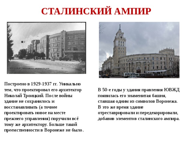 СТАЛИНСКИЙ АМПИР Построено в 1929-1937 гг. Уникально тем, что проектировал его архитектор Николай Троицкий. После войны здание не сохранилось и восстанавливать (а точнее проектировать новое на месте прежнего управления) поручили всё тому же архитектору. Больше такой преемственности в Воронеже не было . В 50-е годы у здания правления ЮВЖД появилась его знаменитая башня, ставшая одним из символов Воронежа. В это же время здание отреставрировали и передекорировали, добавив элементов сталинского ампира. 