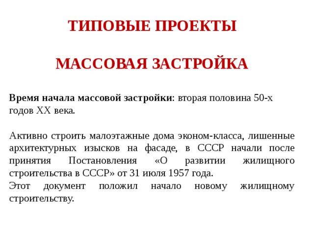 ТИПОВЫЕ ПРОЕКТЫ  МАССОВАЯ ЗАСТРОЙКА  Время начала массовой застройки : вторая половина 50-х годов ХХ века. Активно строить малоэтажные дома эконом-класса, лишенные архитектурных изысков на фасаде, в СССР начали после принятия Постановления «О развитии жилищного строительства в СССР» от 31 июля 1957 года. Этот документ положил начало новому жилищному строительству. 