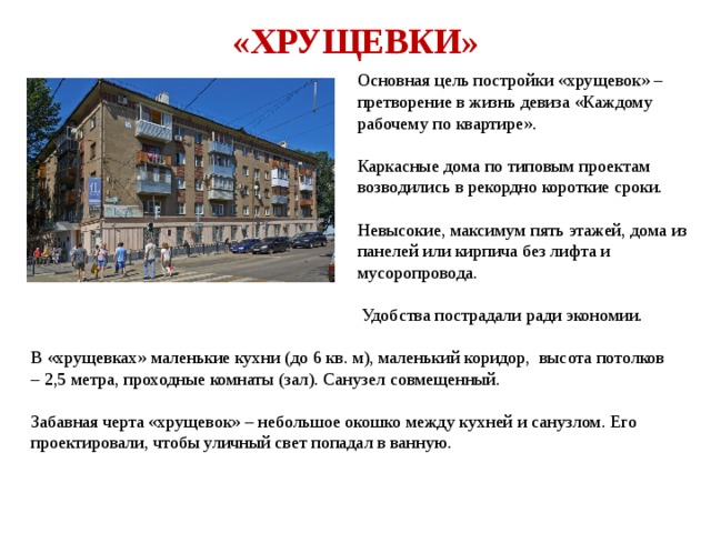«ХРУЩЕВКИ» Основная цель постройки «хрущевок» – претворение в жизнь девиза «Каждому рабочему по квартире». Каркасные дома по типовым проектам возводились в рекордно короткие сроки. Невысокие, максимум пять этажей, дома из панелей или кирпича без лифта и мусоропровода.  Удобства пострадали ради экономии. В «хрущевках» маленькие кухни (до 6 кв. м), маленький коридор, высота потолков – 2,5 метра, проходные комнаты (зал). Санузел совмещенный. Забавная черта «хрущевок» – небольшое окошко между кухней и санузлом. Его проектировали, чтобы уличный свет попадал в ванную. 