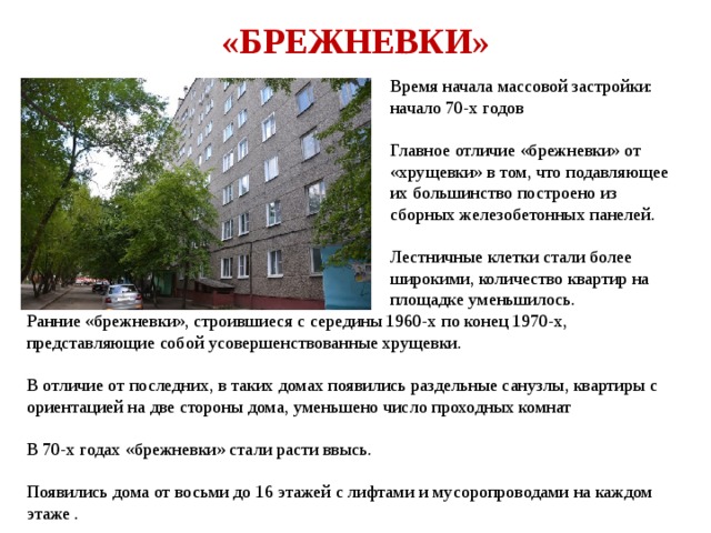 «БРЕЖНЕВКИ» Время начала массовой застройки: начало 70-х годов Главное отличие «брежневки» от «хрущевки» в том, что подавляющее их большинство построено из сборных железобетонных панелей. Лестничные клетки стали более широкими, количество квартир на площадке уменьшилось. Ранние «брежневки», строившиеся с середины 1960-х по конец 1970-х, представляющие собой усовершенствованные хрущевки. В отличие от последних, в таких домах появились раздельные санузлы, квартиры с ориентацией на две стороны дома, уменьшено число проходных комнат В 70-х годах «брежневки» стали расти ввысь. Появились дома от восьми до 16 этажей с лифтами и мусоропроводами на каждом этаже . 