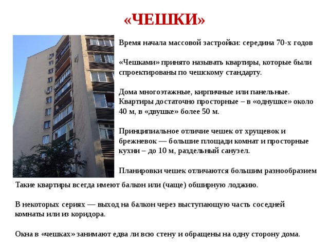 «ЧЕШКИ» Время начала массовой застройки: середина 70-х годов «Чешками» принято называть квартиры, которые были спроектированы по чешскому стандарту. Дома многоэтажные, кирпичные или панельные. Квартиры достаточно просторные – в «однушке» около 40 м, в «двушке» более 50 м. Принципиальное отличие чешек от хрущевок и брежневок — большие площади комнат и просторные кухни – до 10 м, раздельный санузел. Планировки чешек отличаются большим разнообразием Такие квартиры всегда имеют балкон или (чаще) обширную лоджию. В некоторых сериях — выход на балкон через выступающую часть соседней комнаты или из коридора. Окна в «чешках» занимают едва ли всю стену и обращены на одну сторону дома. 
