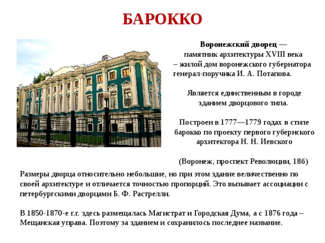 БАРОККО Воронежский дворец — памятник архитектуры XVIII века – жилой дом воронежского губернатора генерал-поручика И. А. Потапова. Является единственным в городе зданием дворцового типа. Построен в 1777—1779 годах в стиле барокко по проекту первого губернского архитектора Н. Н. Иевского (Воронеж, проспект Революции, 18б) Размеры дворца относительно небольшие, но при этом здание величественно по своей архитектуре и отличается точностью пропорций. Это вызывает ассоциации с петербургскими дворцами Б. Ф. Растрелли. В 1850-1870-е г.г. здесь размещалась Магистрат и Городская Дума, а с 1876 года – Мещанская управа. Поэтому за зданием и сохранилось последнее название. 