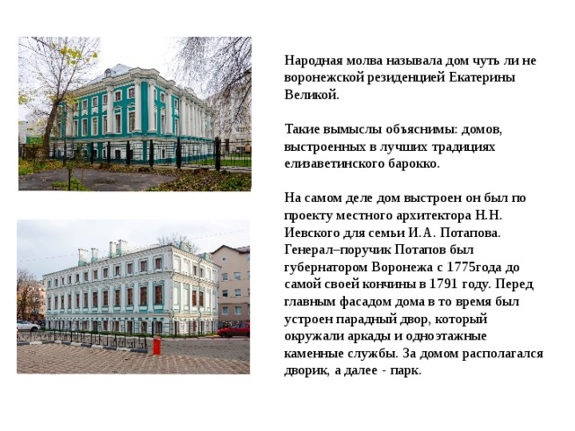  Народная молва называла дом чуть ли не воронежской резиденцией Екатерины Великой. Такие вымыслы объяснимы: домов, выстроенных в лучших традициях елизаветинского барокко.  На самом деле дом выстроен он был по проекту местного архитектора Н.Н. Иевского для семьи И.А. Потапова. Генерал–поручик Потапов был губернатором Воронежа с 1775года до самой своей кончины в 1791 году. Перед главным фасадом дома в то время был устроен парадный двор, который окружали аркады и одноэтажные каменные службы. За домом располагался дворик, а далее - парк. 