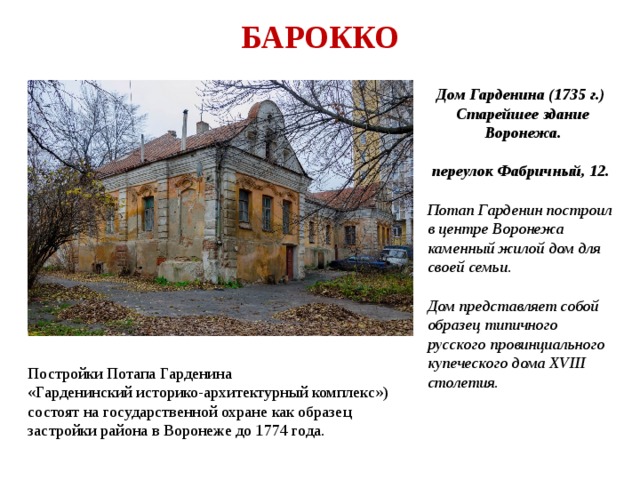 БАРОККО Дом Гарденина (1735 г.) Старейшее здание Воронежа.  переулок Фабричный, 12.  Потап Гарденин построил в центре Воронежа каменный жилой дом для своей семьи.  Дом представляет собой образец типичного русского провинциального купеческого дома XVIII столетия. Постройки Потапа Гарденина «Гарденинский историко-архитектурный комплекс») состоят на государственной охране как образец застройки района в Воронеже до 1774 года. 