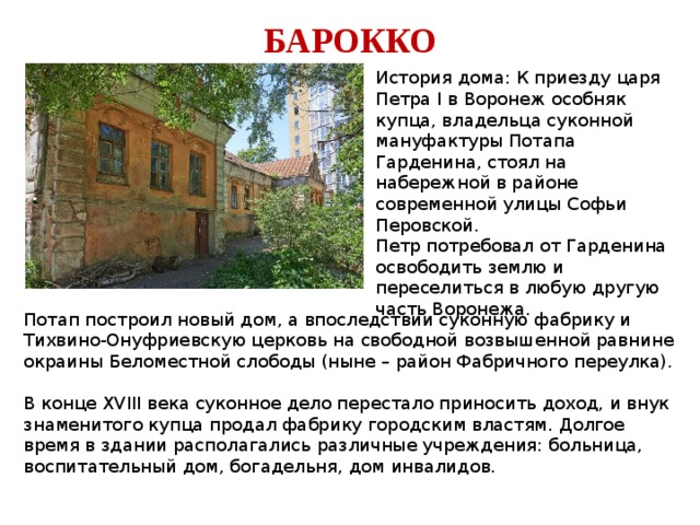 БАРОККО История дома: К приезду царя Петра I в Воронеж особняк купца, владельца суконной мануфактуры Потапа Гарденина, стоял на набережной в районе современной улицы Софьи Перовской. Петр потребовал от Гарденина освободить землю и переселиться в любую другую часть Воронежа. Потап построил новый дом, а впоследствии суконную фабрику и Тихвино-Онуфриевскую церковь на свободной возвышенной равнине окраины Беломестной слободы (ныне – район Фабричного переулка). В конце XVIII века суконное дело перестало приносить доход, и внук знаменитого купца продал фабрику городским властям. Долгое время в здании располагались различные учреждения: больница, воспитательный дом, богадельня, дом инвалидов. 