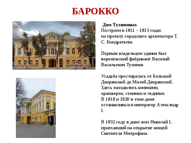 БАРОККО  Дом Тулиновых Построен в 1811 – 1813 годах по проекту городского архитектора Т. С. Кондратьева. Первым владельцем здания был воронежский фабрикант Василий Васильевич Тулинов. Усадьба простиралась от Большой Дворянской до Малой Дворянской. Здесь находились конюшни, оранжереи, сенники и ледники. В 1818 и 1820 в этом доме останавливался император Александр I. В 1832 году в доме жил Николай I, приехавший на открытие мощей Святителя Митрофана. 