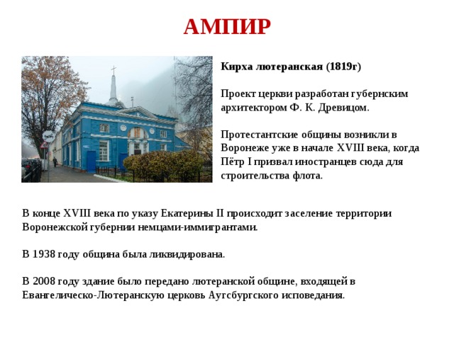 АМПИР Кирха лютеранская (1819г)  Проект церкви разработан губернским архитектором Ф. К. Древицом.  Протестантские общины возникли в Воронеже уже в начале XVIII века, когда Пётр I призвал иностранцев сюда для строительства флота. В конце XVIII века по указу Екатерины II происходит заселение территории Воронежской губернии немцами-иммигрантами. В 1938 году община была ликвидирована. В 2008 году здание было передано лютеранской общине, входящей в Евангелическо-Лютеранскую церковь Аугсбургского исповедания. 