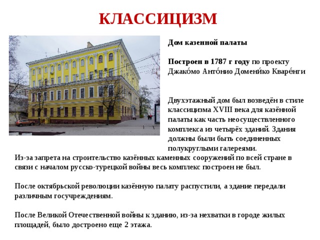КЛАССИЦИЗМ Дом казенной палаты  Построен в 1787 г году по проекту Джако́мо Анто́нио Домени́ко Кваре́нги   Двухэтажный дом был возведён в стиле классицизма XVIII века для казённой палаты как часть неосуществленного комплекса из четырёх зданий. Здания должны были быть соединенных полукруглыми галереями. Из-за запрета на строительство казённых каменных сооружений по всей стране в связи с началом русско-турецкой войны весь комплекс построен не был. После октябрьской революции казённую палату распустили, а здание передали различным госучреждениям. После Великой Отечественной войны к зданию, из-за нехватки в городе жилых площадей, было достроено еще 2 этажа. 
