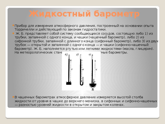 Жидкостный барометр Прибор для измерения атмосферного давления, построенный на основании опыта Торричелли и действующий по законам гидростатики.  Ж. Б. представляет собой систему сообщающихся сосудов, состоящую либо 1) из трубки, запаянной с одного конца, и чашки (чашечный барометр), либо 2) из сифонной трубки, запаянной с длинного конца (сифонный барометр), либо 3) из двух трубок — открытой и запаянной с одного конца — и чашки (сифонно-чашечный барометр). Ж. Б. наполняется ртутью или легкими жидкостями (масла, глицерин). На метеорологических станциях применяются ртутные барометры. В чашечных барометрах атмосферное давление измеряется высотой столба жидкости от уровня в чашке до верхнего мениска, в сифонных и сифонно-чашечных — разностью уровней жидкости в открытом и закрытом коленах. 