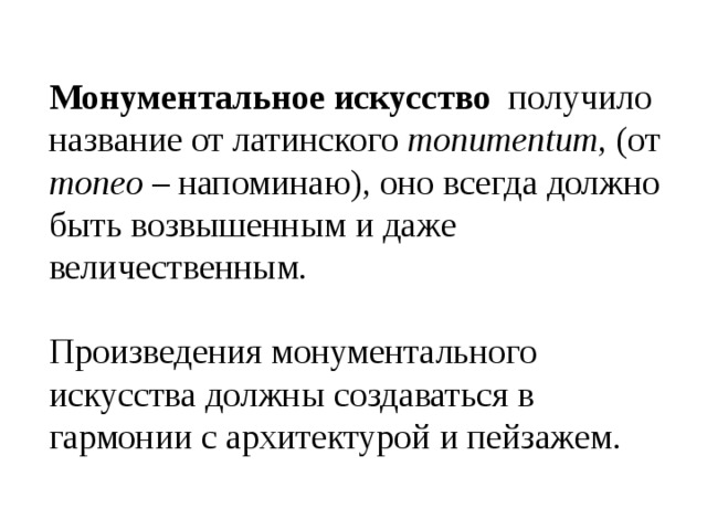 Монументальное искусство получило название от латинского monumentum , (от moneo – напоминаю), оно всегда должно быть возвышенным и даже величественным. Произведения монументального искусства должны создаваться в гармонии с архитектурой и пейзажем. 