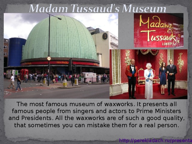 The most famous museum of waxworks. It presents all famous people from singers and actors to Prime Ministers and Presidents. All the waxworks are of such a good quality, that sometimes you can mistake them for a real person. http://perekladach.ru/presentations 