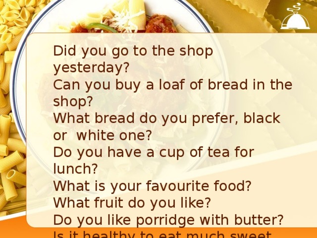Did you go to the shop yesterday? Can you buy a loaf of bread in the shop? What bread do you prefer, black or white one? Do you have a cup of tea for lunch? What is your favourite food? What fruit do you like? Do you like porridge with butter? Is it healthy to eat much sweet food? Is it healthy for your teeth? 