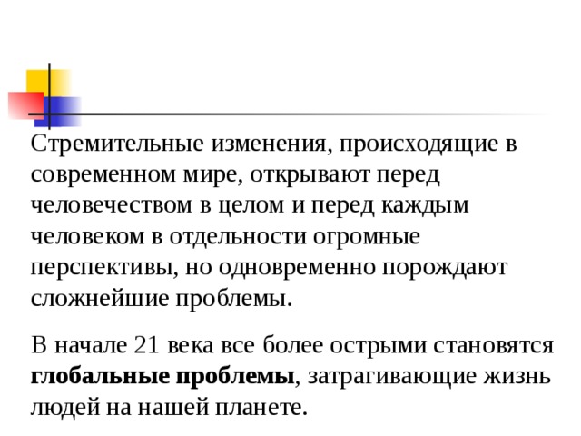 Стремительные изменения, происходящие в современном мире, открывают перед человечеством в целом и перед каждым человеком в отдельности огромные перспективы, но одновременно порождают сложнейшие проблемы. В начале 21 века все более острыми становятся глобальные проблемы , затрагивающие жизнь людей на нашей планете. 