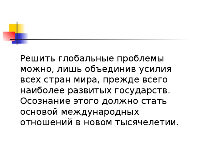 Решить глобальные проблемы можно, лишь объединив усилия всех стран мира, прежде всего наиболее развитых государств. Осознание этого должно стать основой международных отношений в новом тысячелетии. 