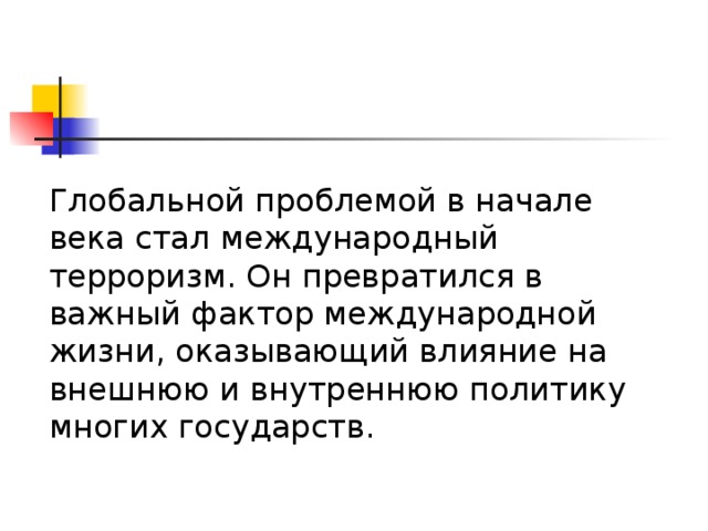 Глобальной проблемой в начале века стал международный терроризм. Он превратился в важный фактор международной жизни, оказывающий влияние на внешнюю и внутреннюю политику многих государств. 