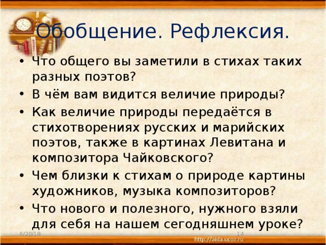 Обобщение. Рефлексия. Что общего вы заметили в стихах таких разных поэтов? В чём вам видится величие природы? Как величие природы передаётся в стихотворениях русских и марийских поэтов, также в картинах Левитана и композитора Чайковского? Чем близки к стихам о природе картины художников, музыка композиторов? Что нового и полезного, нужного взяли для себя на нашем сегодняшнем уроке? 6/20/18  