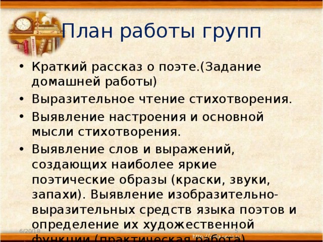 План работы групп Краткий рассказ о поэте.(Задание домашней работы) Выразительное чтение стихотворения. Выявление настроения и основной мысли стихотворения. Выявление слов и выражений, создающих наиболее яркие поэтические образы (краски, звуки, запахи). Выявление изобразительно-выразительных средств языка поэтов и определение их художественной функции (практическая работа). 6/20/18  