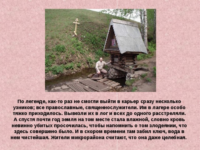 По легенде, как-то раз не смогли выйти в карьер сразу несколько узников; все православные, священнослужители. Им в лагере особо тяжко приходилось. Вывезли их в лог и всех до одного расстреляли. А спустя почти год земля на том месте стала влажной, словно кровь невинно убитых просочилась, чтобы напомнить о том злодеянии, что здесь совершено было. И в скором времени там забил ключ, вода в нем чистейшая. Жители микрорайона считают, что она даже целебная. 