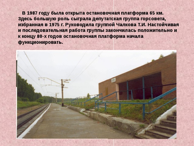  В 1987 году была открыта остановочная платформа 65 км. Здесь большую роль сыграла депутатская группа горсовета, избранная в 1975 г. Руководила группой Чалкова Т.И. Настойчивая и последовательная работа группы закончилась положительно и к концу 80-х годов остановочная платформа начала функционировать. 