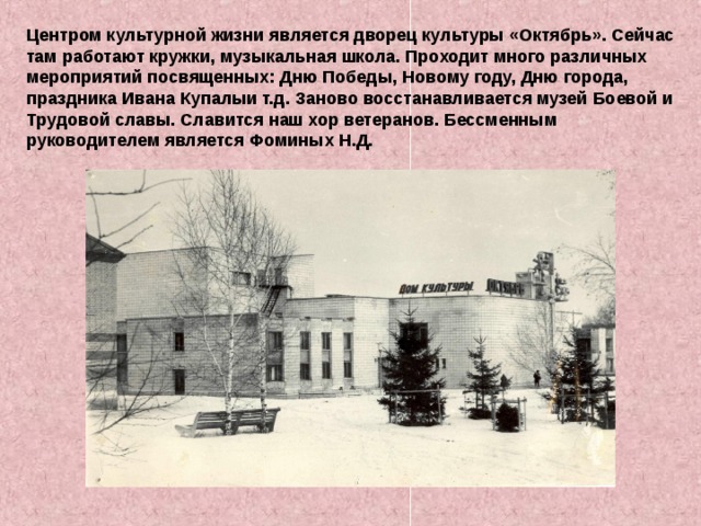 Центром культурной жизни является дворец культуры «Октябрь». Сейчас там работают кружки, музыкальная школа. Проходит много различных мероприятий посвященных: Дню Победы, Новому году, Дню города, праздника Ивана Купалыи т.д. Заново восстанавливается музей Боевой и Трудовой славы. Славится наш хор ветеранов. Бессменным руководителем является Фоминых Н.Д.  