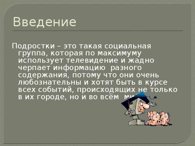 Введение  Подростки – это такая социальная группа, которая по максимуму использует телевидение и жадно черпает информацию разного содержания, потому что они очень любознательны и хотят быть в курсе всех событий, происходящих не только в их городе, но и во всём мире. 