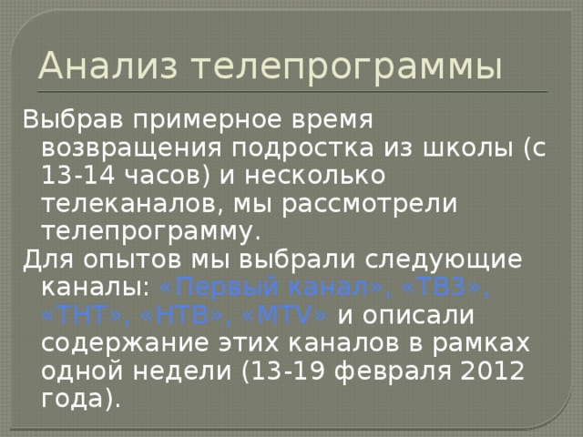Анализ телепрограммы Выбрав примерное время возвращения подростка из школы (с 13-14 часов) и несколько телеканалов, мы рассмотрели телепрограмму. Для опытов мы выбрали следующие каналы: «Первый канал», «ТВ3», «ТНТ», «НТВ», «МТV» и описали содержание этих каналов в рамках одной недели (13-19 февраля 2012 года). 